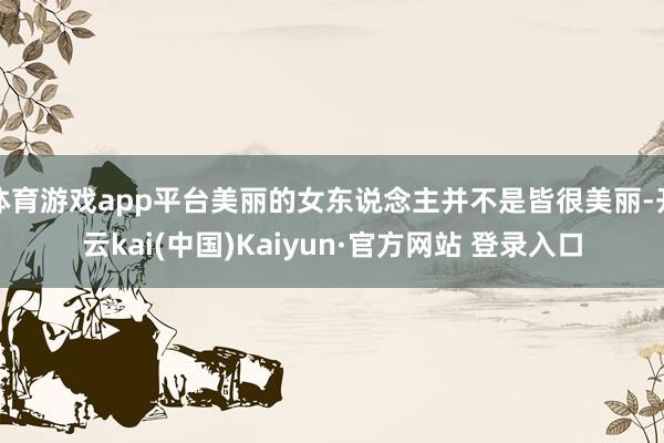 体育游戏app平台美丽的女东说念主并不是皆很美丽-开云kai(中国)Kaiyun·官方网站 登录入口