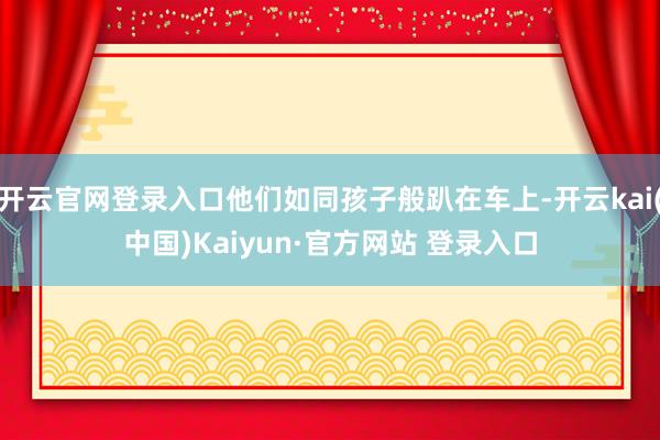 开云官网登录入口他们如同孩子般趴在车上-开云kai(中国)Kaiyun·官方网站 登录入口