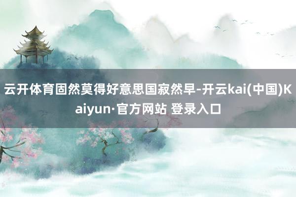 云开体育固然莫得好意思国寂然早-开云kai(中国)Kaiyun·官方网站 登录入口