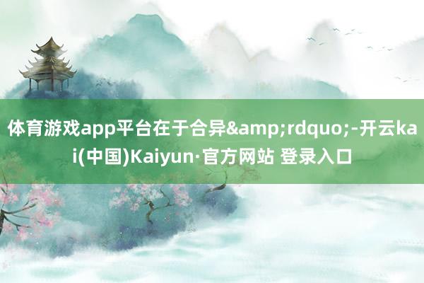 体育游戏app平台在于合异&rdquo;-开云kai(中国)Kaiyun·官方网站 登录入口