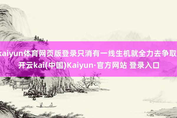 kaiyun体育网页版登录只消有一线生机就全力去争取-开云kai(中国)Kaiyun·官方网站 登录入口