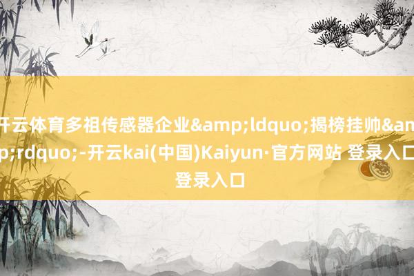 开云体育多祖传感器企业&ldquo;揭榜挂帅&rdquo;-开云kai(中国)Kaiyun·官方网站 登录入口