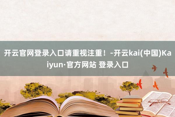 开云官网登录入口请重视注重！-开云kai(中国)Kaiyun·官方网站 登录入口