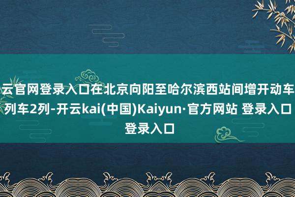 开云官网登录入口在北京向阳至哈尔滨西站间增开动车组列车2列-开云kai(中国)Kaiyun·官方网站 登录入口