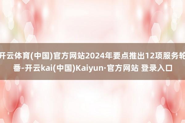 开云体育(中国)官方网站2024年要点推出12项服务轮番-开云kai(中国)Kaiyun·官方网站 登录入口