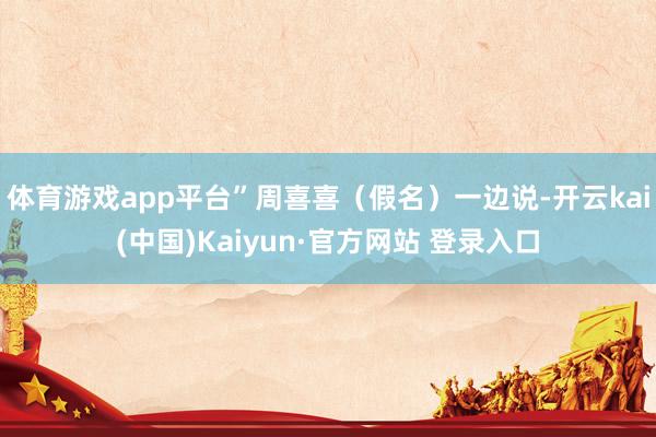 体育游戏app平台”周喜喜（假名）一边说-开云kai(中国)Kaiyun·官方网站 登录入口