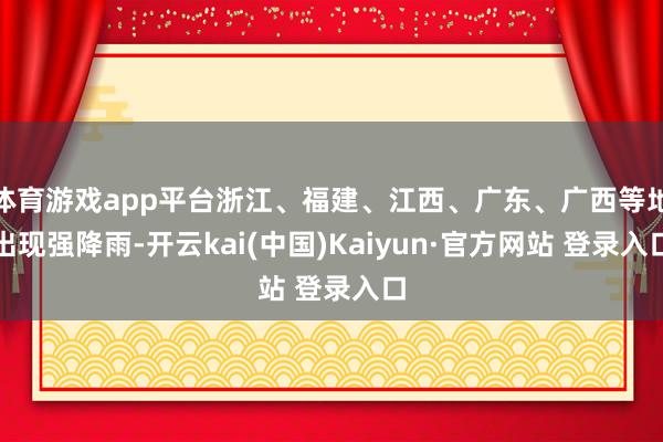 体育游戏app平台浙江、福建、江西、广东、广西等地出现强降雨-开云kai(中国)Kaiyun·官方网站 登录入口