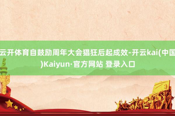 云开体育自鼓励周年大会猖狂后起成效-开云kai(中国)Kaiyun·官方网站 登录入口