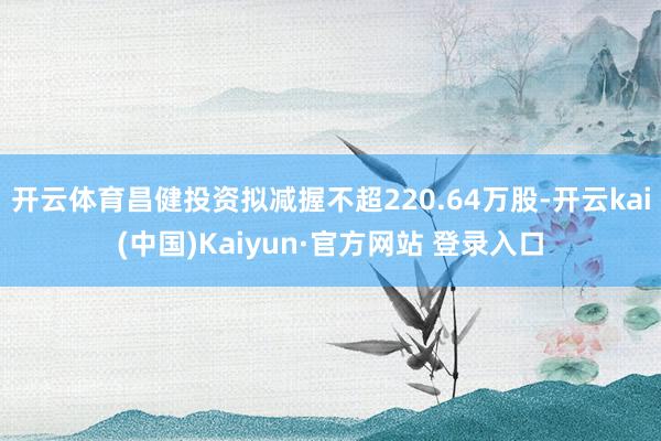 开云体育昌健投资拟减握不超220.64万股-开云kai(中国)Kaiyun·官方网站 登录入口