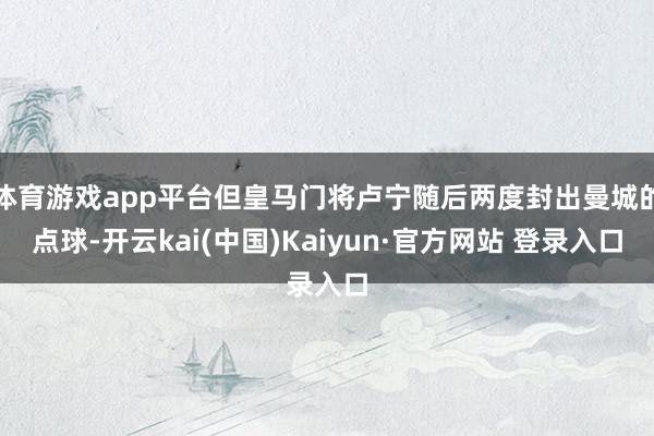 体育游戏app平台但皇马门将卢宁随后两度封出曼城的点球-开云kai(中国)Kaiyun·官方网站 登录入口