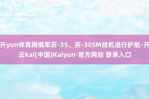 开yun体育网俄军苏-35、苏-30SM战机进行护航-开云kai(中国)Kaiyun·官方网站 登录入口