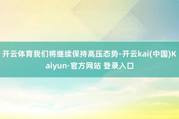 开云体育我们将继续保持高压态势-开云kai(中国)Kaiyun·官方网站 登录入口