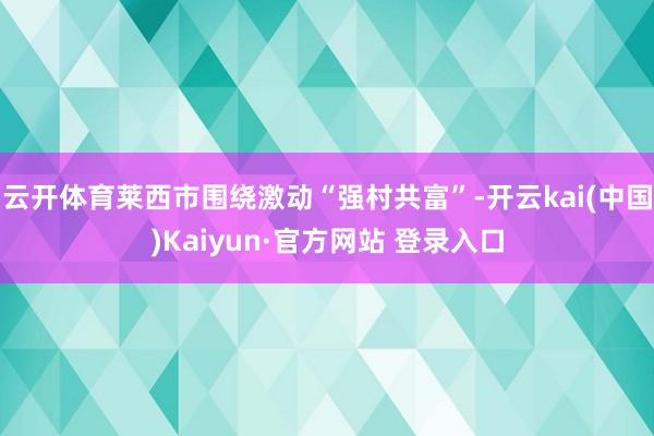 云开体育莱西市围绕激动“强村共富”-开云kai(中国)Kaiyun·官方网站 登录入口