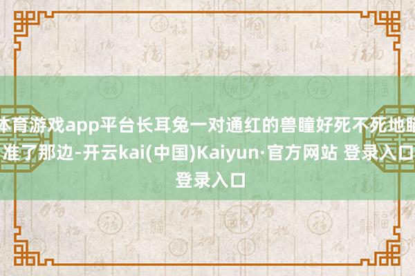 体育游戏app平台长耳兔一对通红的兽瞳好死不死地瞄准了那边-开云kai(中国)Kaiyun·官方网站 登录入口