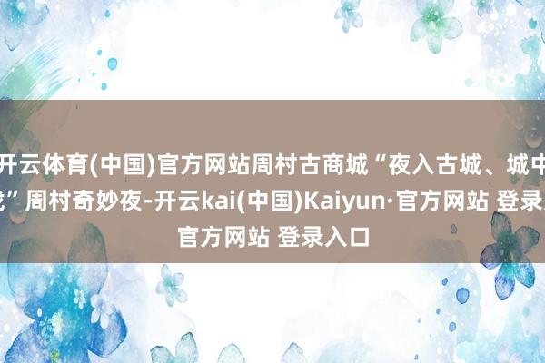 开云体育(中国)官方网站周村古商城“夜入古城、城中有戏”周村奇妙夜-开云kai(中国)Kaiyun·官方网站 登录入口