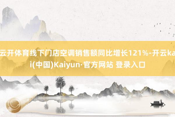 云开体育线下门店空调销售额同比增长121%-开云kai(中国)Kaiyun·官方网站 登录入口