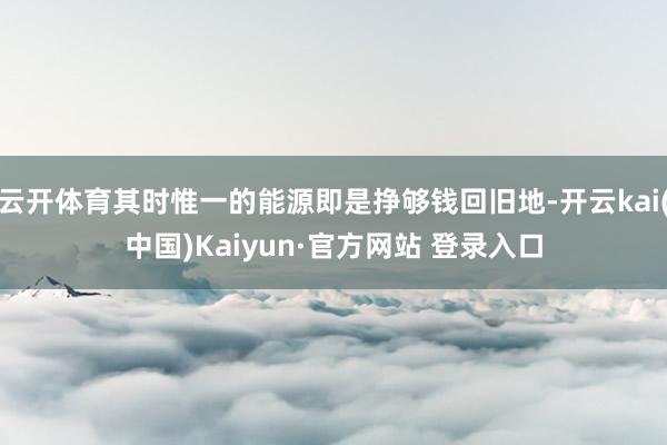 云开体育其时惟一的能源即是挣够钱回旧地-开云kai(中国)Kaiyun·官方网站 登录入口