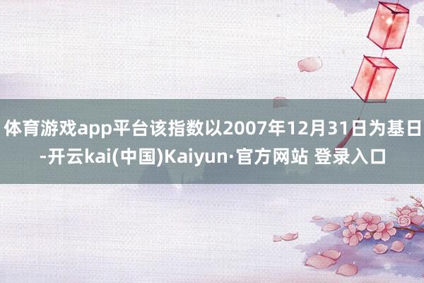 体育游戏app平台该指数以2007年12月31日为基日-开云kai(中国)Kaiyun·官方网站 登录入口