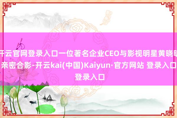 开云官网登录入口一位著名企业CEO与影视明星黄晓明亲密合影-开云kai(中国)Kaiyun·官方网站 登录入口