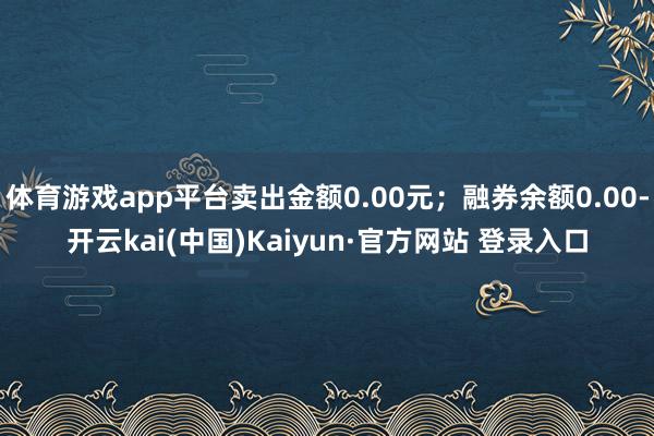 体育游戏app平台卖出金额0.00元；融券余额0.00-开云kai(中国)Kaiyun·官方网站 登录入口