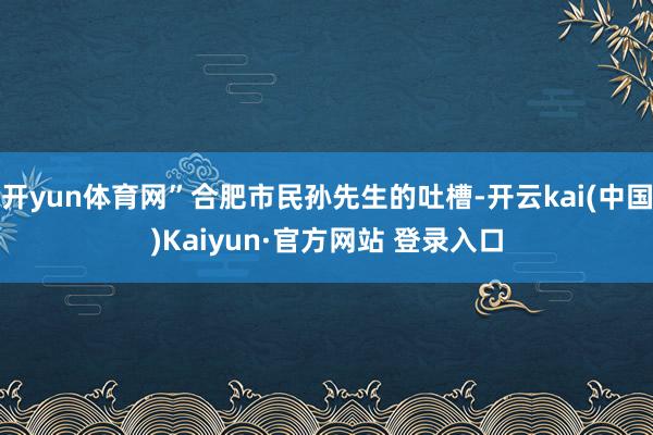 开yun体育网”合肥市民孙先生的吐槽-开云kai(中国)Kaiyun·官方网站 登录入口