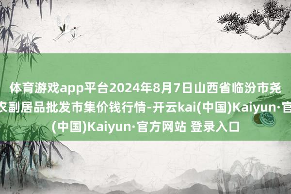 体育游戏app平台2024年8月7日山西省临汾市尧齐区奶牛场尧丰农副居品批发市集价钱行情-开云kai(中国)Kaiyun·官方网站 登录入口