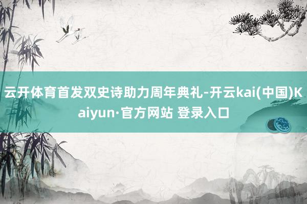 云开体育首发双史诗助力周年典礼-开云kai(中国)Kaiyun·官方网站 登录入口