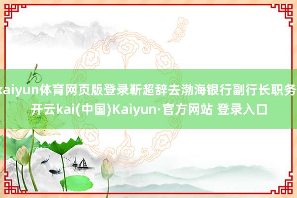 kaiyun体育网页版登录靳超辞去渤海银行副行长职务-开云kai(中国)Kaiyun·官方网站 登录入口