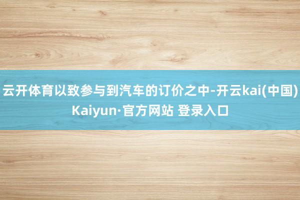 云开体育以致参与到汽车的订价之中-开云kai(中国)Kaiyun·官方网站 登录入口