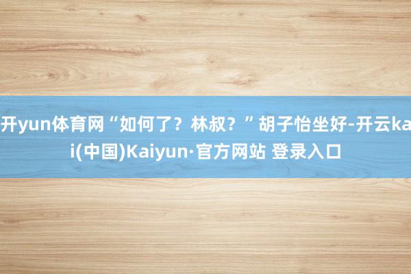 开yun体育网“如何了？林叔？”胡子怡坐好-开云kai(中国)Kaiyun·官方网站 登录入口