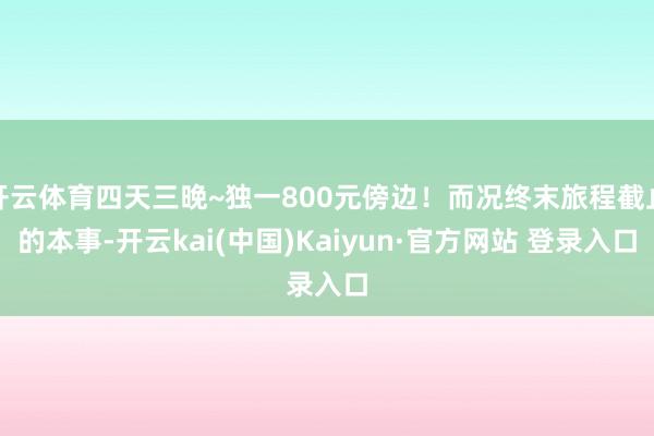 开云体育四天三晚~独一800元傍边！而况终末旅程截止的本事-开云kai(中国)Kaiyun·官方网站 登录入口