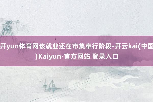 开yun体育网该就业还在市集奉行阶段-开云kai(中国)Kaiyun·官方网站 登录入口