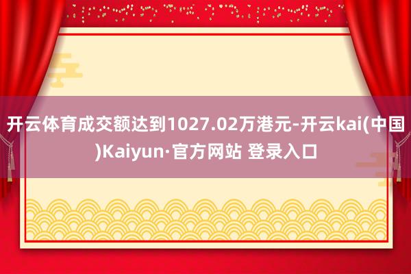 开云体育成交额达到1027.02万港元-开云kai(中国)Kaiyun·官方网站 登录入口