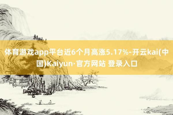 体育游戏app平台近6个月高涨5.17%-开云kai(中国)Kaiyun·官方网站 登录入口