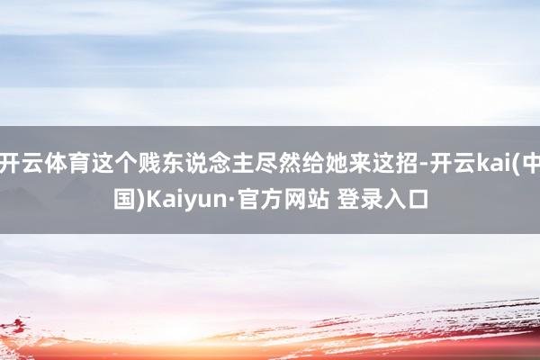 开云体育这个贱东说念主尽然给她来这招-开云kai(中国)Kaiyun·官方网站 登录入口