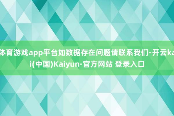 体育游戏app平台如数据存在问题请联系我们-开云kai(中国)Kaiyun·官方网站 登录入口