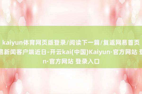 kaiyun体育网页版登录/阅读下一篇/复返网易首页下载网易新闻客户端近日-开云kai(中国)Kaiyun·官方网站 登录入口