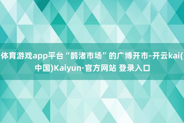 体育游戏app平台“鹊渚市场”的广博开市-开云kai(中国)Kaiyun·官方网站 登录入口