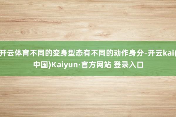 开云体育不同的变身型态有不同的动作身分-开云kai(中国)Kaiyun·官方网站 登录入口