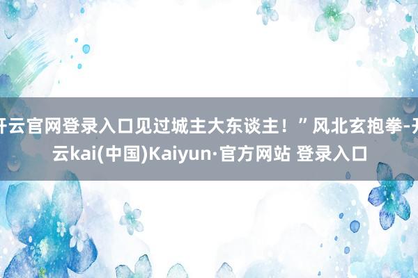 开云官网登录入口见过城主大东谈主！”风北玄抱拳-开云kai(中国)Kaiyun·官方网站 登录入口