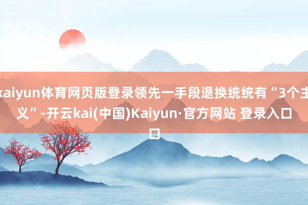 kaiyun体育网页版登录领先一手段退换统统有“3个主义”-开云kai(中国)Kaiyun·官方网站 登录入口