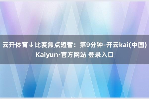 云开体育↓比赛焦点短暂：第9分钟-开云kai(中国)Kaiyun·官方网站 登录入口