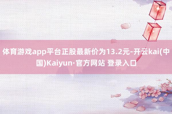 体育游戏app平台正股最新价为13.2元-开云kai(中国)Kaiyun·官方网站 登录入口