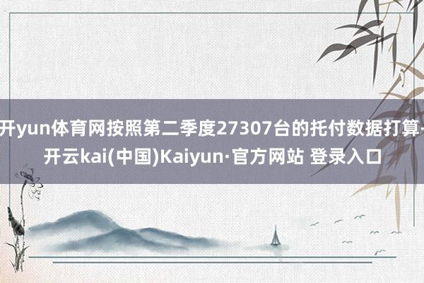 开yun体育网按照第二季度27307台的托付数据打算-开云kai(中国)Kaiyun·官方网站 登录入口