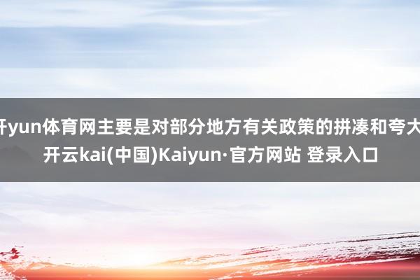 开yun体育网主要是对部分地方有关政策的拼凑和夸大-开云kai(中国)Kaiyun·官方网站 登录入口