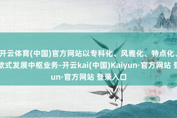 开云体育(中国)官方网站以专科化、风雅化、特点化、新颖化款式发展中枢业务-开云kai(中国)Kaiyun·官方网站 登录入口