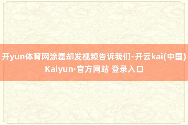 开yun体育网涂磊却发视频告诉我们-开云kai(中国)Kaiyun·官方网站 登录入口