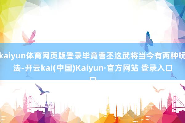 kaiyun体育网页版登录毕竟曹丕这武将当今有两种玩法-开云kai(中国)Kaiyun·官方网站 登录入口