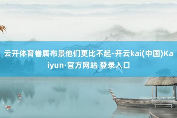 云开体育眷属布景他们更比不起-开云kai(中国)Kaiyun·官方网站 登录入口