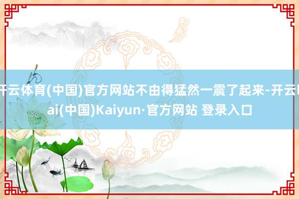 开云体育(中国)官方网站不由得猛然一震了起来-开云kai(中国)Kaiyun·官方网站 登录入口